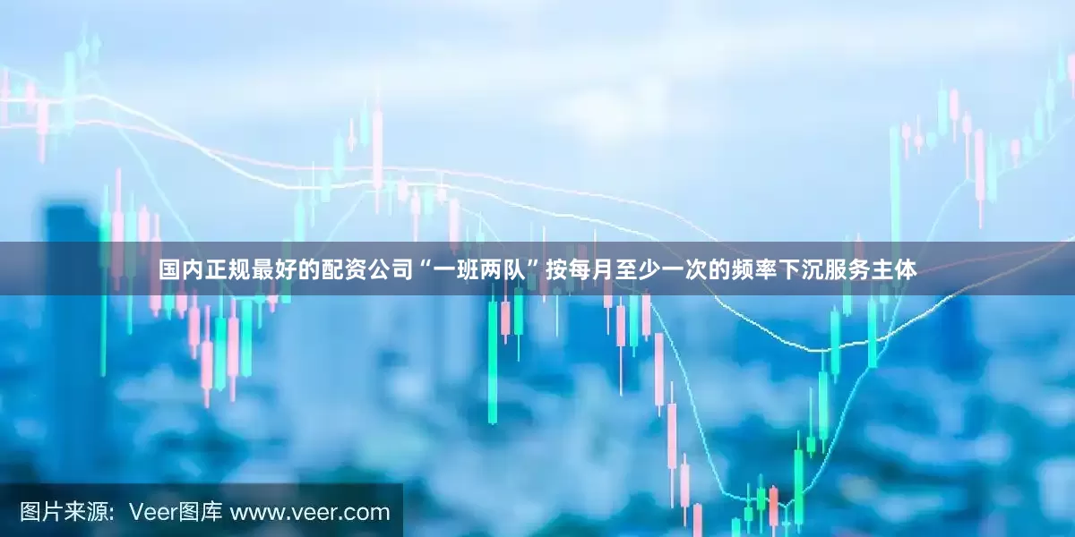 国内正规最好的配资公司“一班两队”按每月至少一次的频率下沉服务主体