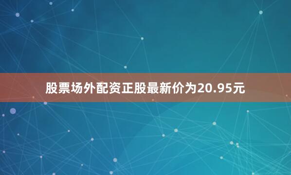 股票场外配资正股最新价为20.95元