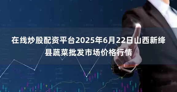 在线炒股配资平台2025年6月22日山西新绛县蔬菜批发市场价格行情