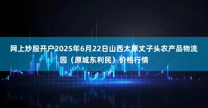 网上炒股开户2025年6月22日山西太原丈子头农产品物流园（原城东利民）价格行情