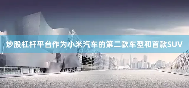 炒股杠杆平台作为小米汽车的第二款车型和首款SUV
