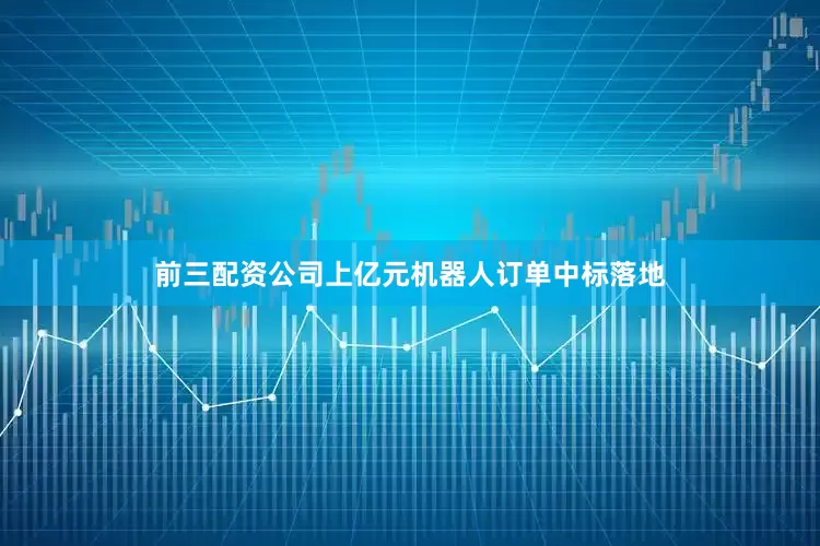 前三配资公司上亿元机器人订单中标落地