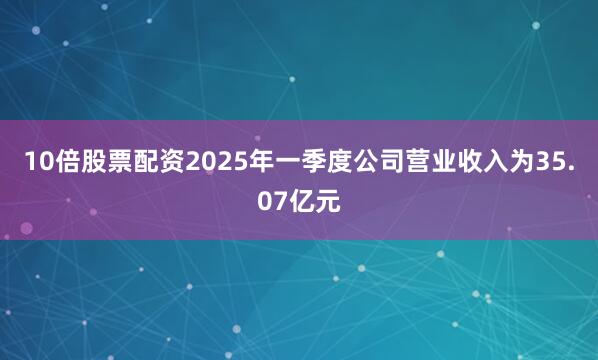 10倍股票配资2025年一季度公司营业收入为35.07亿元