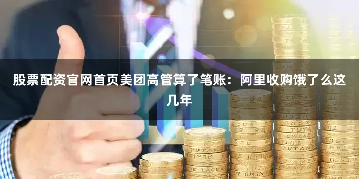股票配资官网首页美团高管算了笔账：阿里收购饿了么这几年