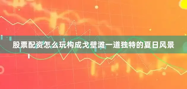 股票配资怎么玩构成戈壁滩一道独特的夏日风景