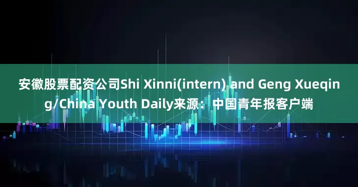安徽股票配资公司Shi Xinni(intern) and Geng Xueqing/China Youth Daily来源：中国青年报客户端