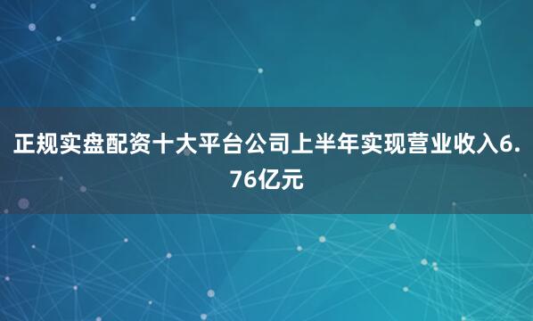 正规实盘配资十大平台公司上半年实现营业收入6.76亿元