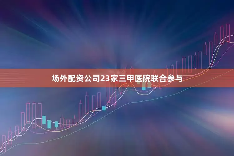 场外配资公司23家三甲医院联合参与