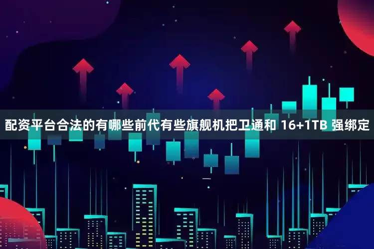 配资平台合法的有哪些前代有些旗舰机把卫通和 16+1TB 强绑定