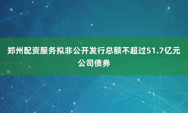 郑州配资服务拟非公开发行总额不超过51.7亿元公司债券