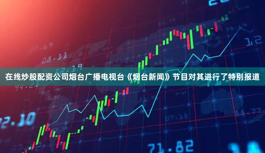 在线炒股配资公司烟台广播电视台《烟台新闻》节目对其进行了特别报道