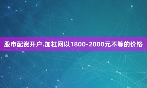 股市配资开户.加杠网以1800-2000元不等的价格