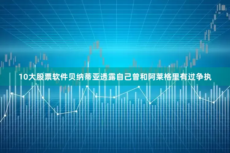 10大股票软件贝纳蒂亚透露自己曾和阿莱格里有过争执